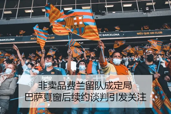 非卖品费兰留队成定局 巴萨夏窗后续约谈判引发关注