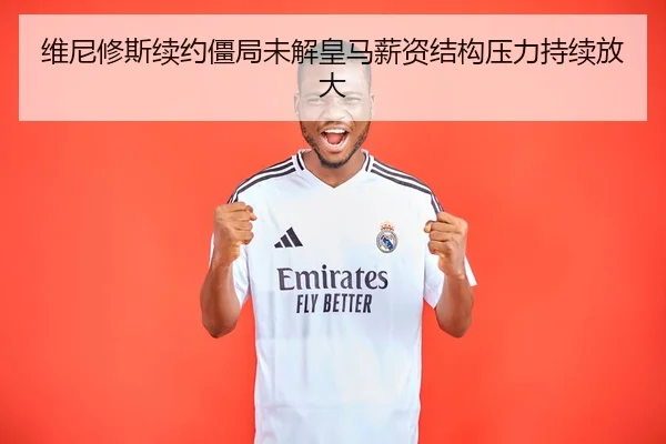 维尼修斯续约僵局未解皇马薪资结构压力持续放大
