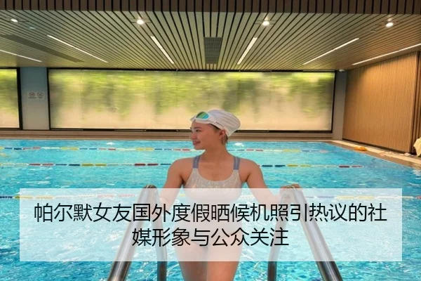 帕尔默女友国外度假晒候机照引热议的社媒形象与公众关注